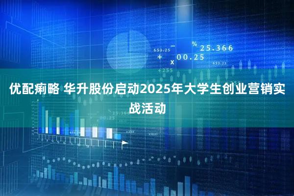 优配痢略 华升股份启动2025年大学生创业营销实战活动