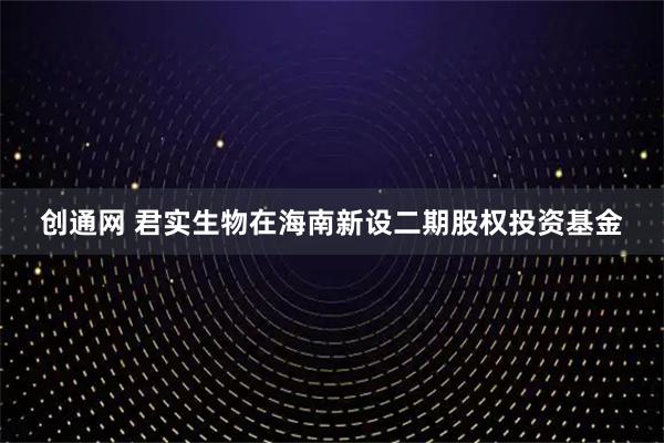 创通网 君实生物在海南新设二期股权投资基金