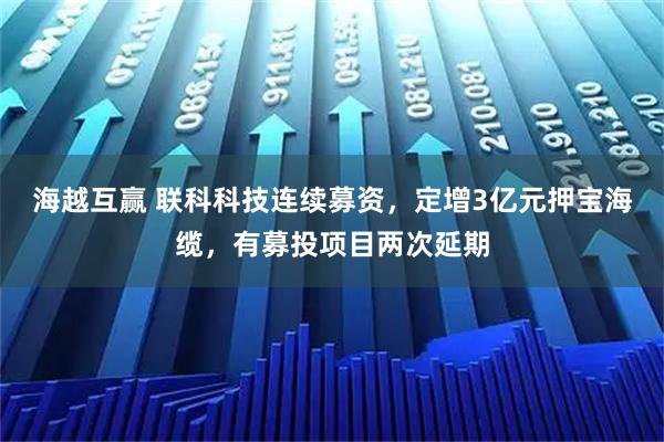 海越互赢 联科科技连续募资，定增3亿元押宝海缆，有募投项目两次延期