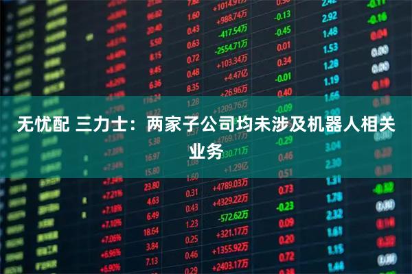 无忧配 三力士：两家子公司均未涉及机器人相关业务