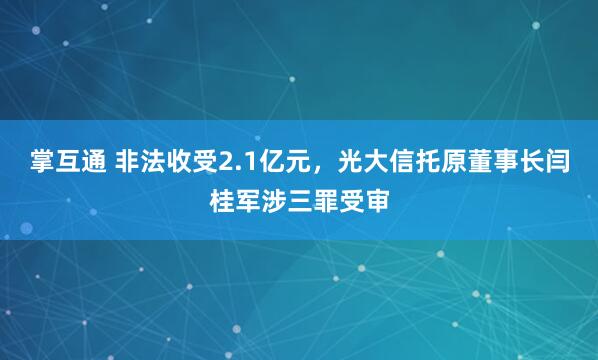 掌互通 非法收受2.1亿元，光大信托原董事长闫桂军涉三罪受审