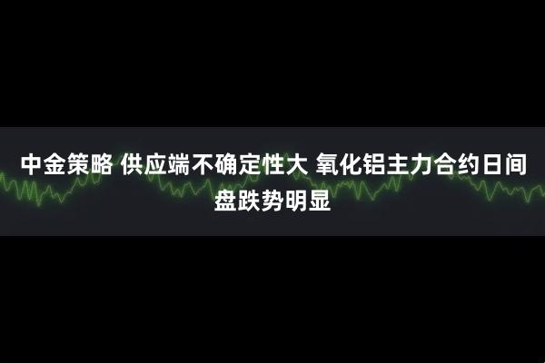 中金策略 供应端不确定性大 氧化铝主力合约日间盘跌势明显