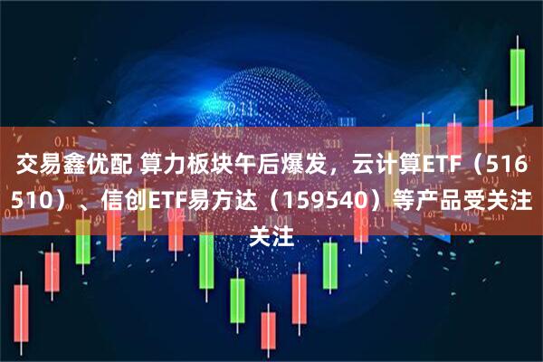 交易鑫优配 算力板块午后爆发，云计算ETF（516510）、信创ETF易方达（159540）等产品受关注