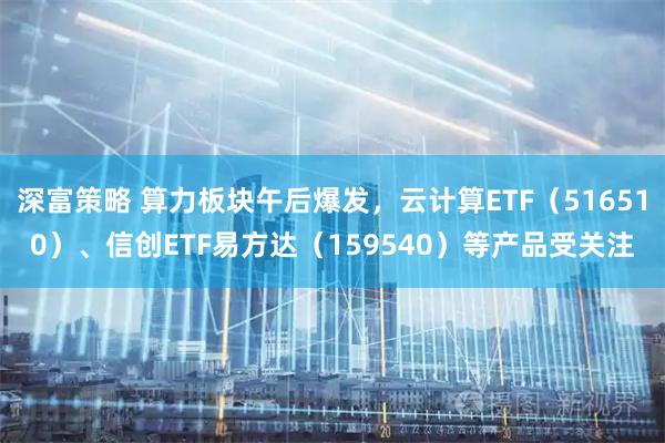 深富策略 算力板块午后爆发，云计算ETF（516510）、信创ETF易方达（159540）等产品受关注