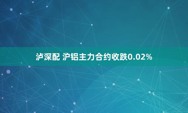 泸深配 沪铝主力合约收跌0.02%
