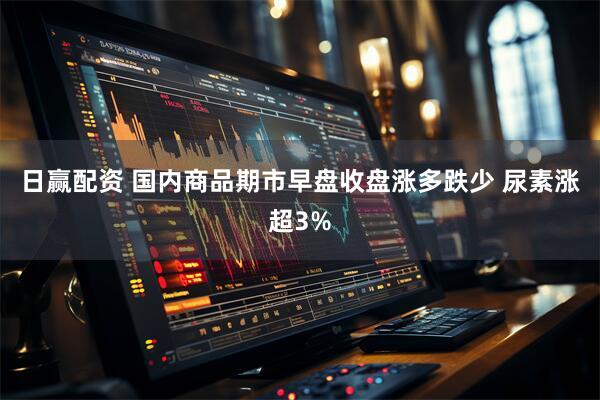 日赢配资 国内商品期市早盘收盘涨多跌少 尿素涨超3%