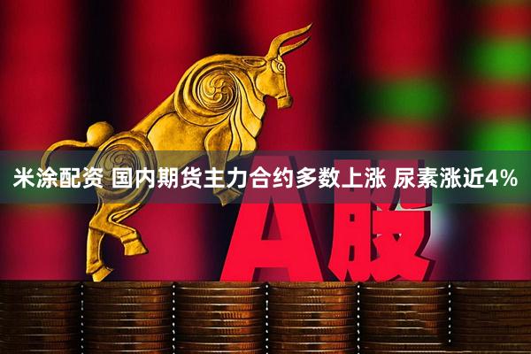 米涂配资 国内期货主力合约多数上涨 尿素涨近4%