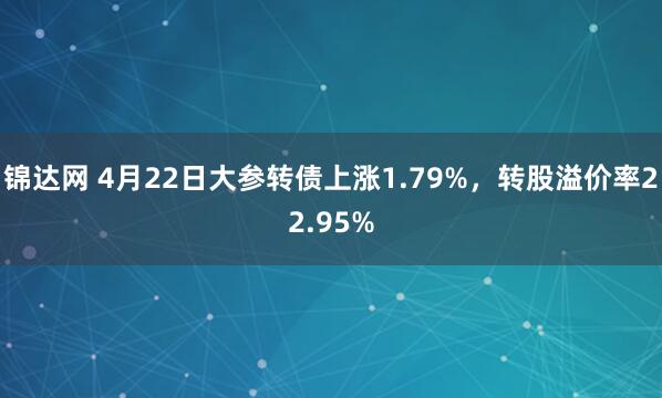 锦达网 4月22日大参转债上涨1.79%，转股溢价率22.95%