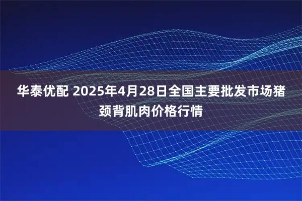 华泰优配 2025年4月28日全国主要批发市场猪颈背肌肉价格行情