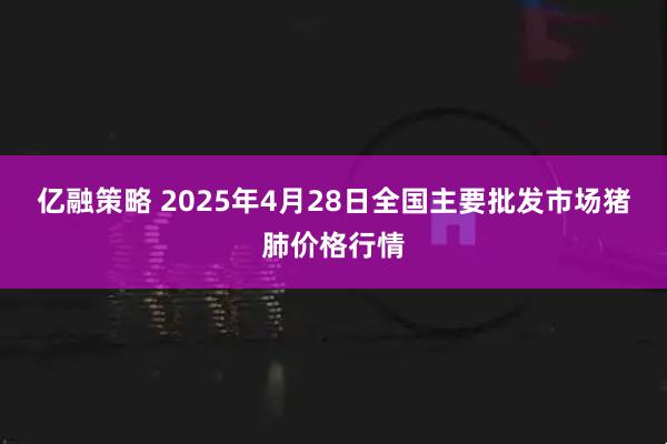 亿融策略 2025年4月28日全国主要批发市场猪肺价格行情