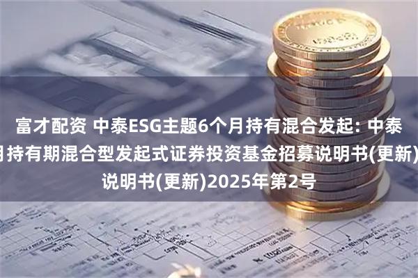 富才配资 中泰ESG主题6个月持有混合发起: 中泰ESG主题6个月持有期混合型发起式证券投资基金招募说明书(更新)2025年第2号