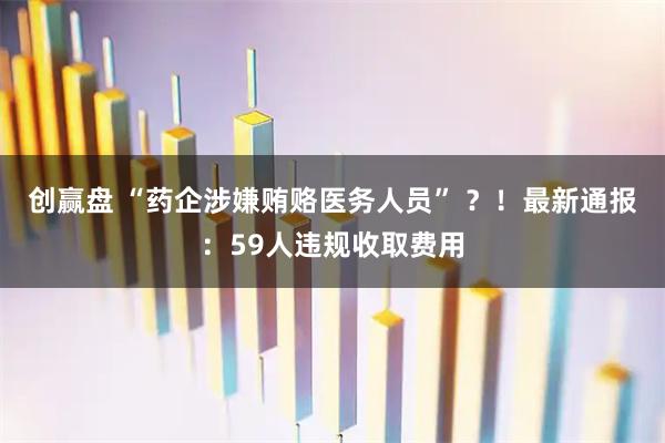 创赢盘 “药企涉嫌贿赂医务人员” ？！最新通报：59人违规收取费用