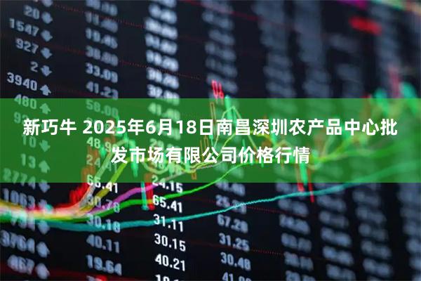 新巧牛 2025年6月18日南昌深圳农产品中心批发市场有限公司价格行情