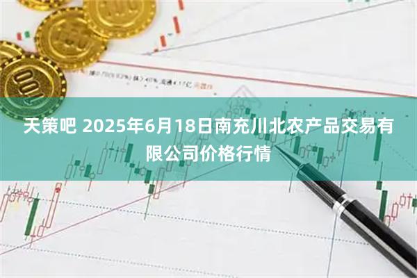 天策吧 2025年6月18日南充川北农产品交易有限公司价格行情