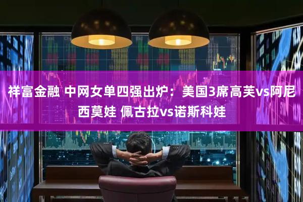 祥富金融 中网女单四强出炉：美国3席高芙vs阿尼西莫娃 佩古拉vs诺斯科娃