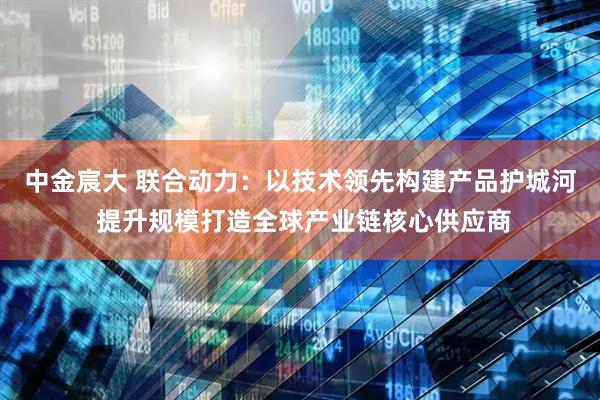 中金宸大 联合动力：以技术领先构建产品护城河 提升规模打造全球产业链核心供应商