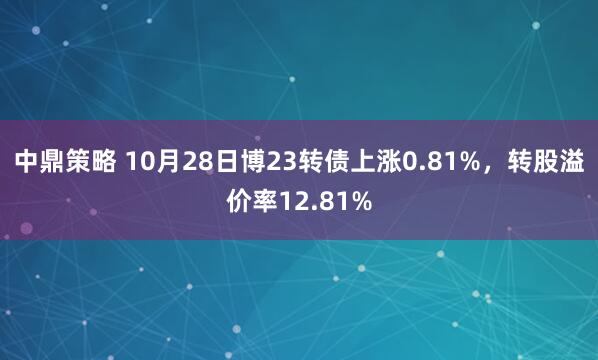 中鼎策略 10月28日博23转债上涨0.81%，转股溢价率12.81%
