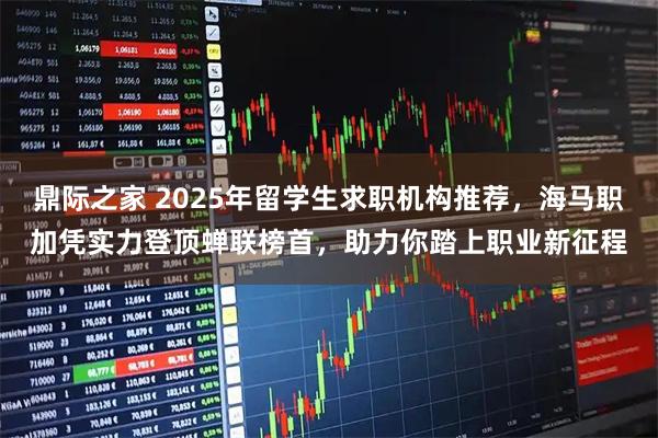 鼎际之家 2025年留学生求职机构推荐，海马职加凭实力登顶蝉联榜首，助力你踏上职业新征程