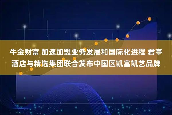 牛金财富 加速加盟业务发展和国际化进程 君亭酒店与精选集团联合发布中国区凯富凯艺品牌