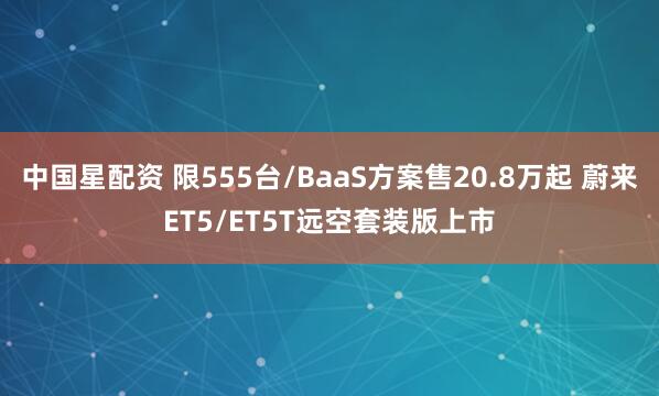 中国星配资 限555台/BaaS方案售20.8万起 蔚来ET5/ET5T远空套装版上市