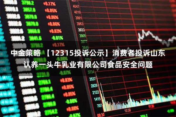 中金策略 【12315投诉公示】消费者投诉山东认养一头牛乳业有限公司食品安全问题