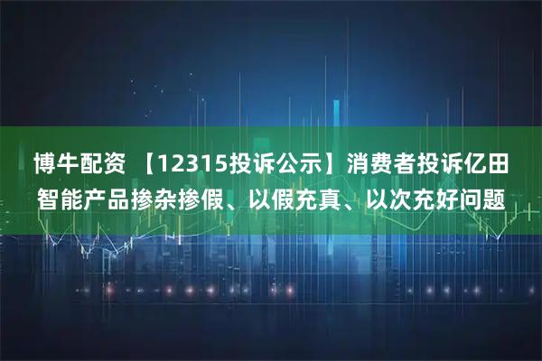 博牛配资 【12315投诉公示】消费者投诉亿田智能产品掺杂掺假、以假充真、以次充好问题