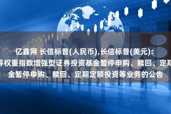亿鑫网 长信标普(人民币),长信标普(美元): 长信美国标准普尔100等权重指数增强型证券投资基金暂停申购、赎回、定期定额投资等业务的公告