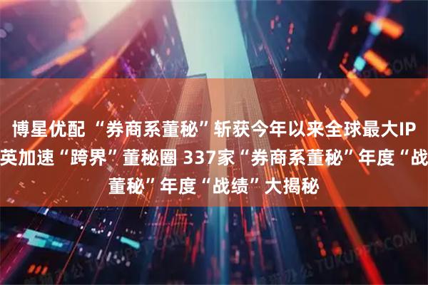 博星优配 “券商系董秘”斩获今年以来全球最大IPO！券商精英加速“跨界”董秘圈 337家“券商系董秘”年度“战绩”大揭秘