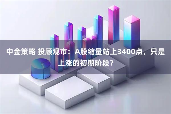 中金策略 投顾观市：A股缩量站上3400点，只是上涨的初期阶段？