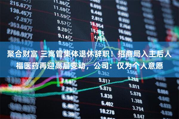 聚合财富 三高管集体退休辞职！招商局入主后人福医药再迎高层变动，公司：仅为个人意愿