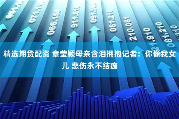 精选期货配资 章莹颖母亲含泪拥抱记者：你像我女儿 悲伤永不结痂