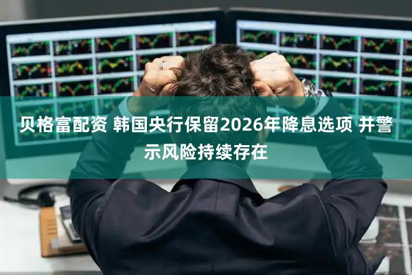 贝格富配资 韩国央行保留2026年降息选项 并警示风险持续存在