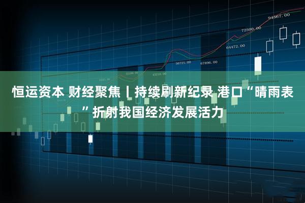 恒运资本 财经聚焦丨持续刷新纪录 港口“晴雨表”折射我国经济发展活力