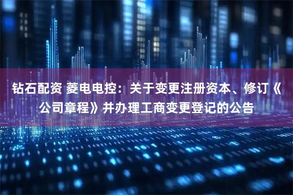 钻石配资 菱电电控：关于变更注册资本、修订《公司章程》并办理工商变更登记的公告