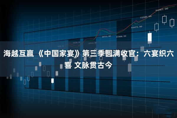 海越互赢 《中国家宴》第三季圆满收官：六宴织六喜 文脉贯古今