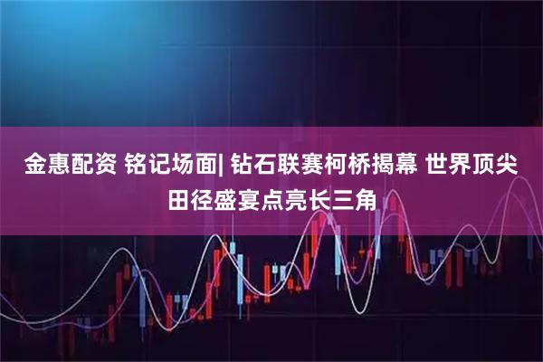 金惠配资 铭记场面| 钻石联赛柯桥揭幕 世界顶尖田径盛宴点亮长三角