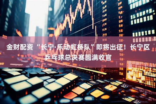 金财配资 “长宁·乐动虹桥队”即将出征！长宁区乒乓球总决赛圆满收官