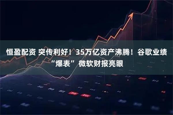恒盈配资 突传利好！35万亿资产沸腾！谷歌业绩“爆表” 微软财报亮眼