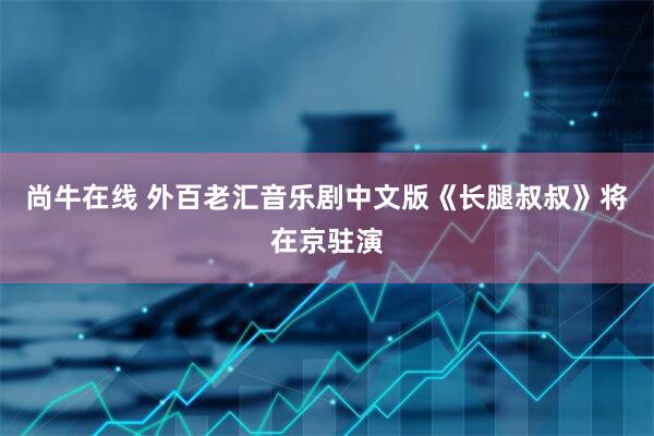 尚牛在线 外百老汇音乐剧中文版《长腿叔叔》将在京驻演