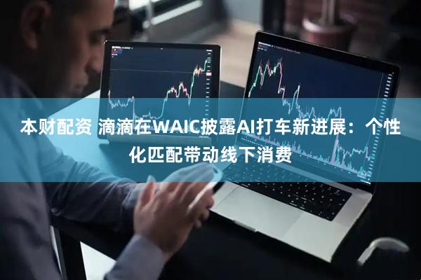 本财配资 滴滴在WAIC披露AI打车新进展：个性化匹配带动线下消费